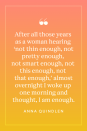 <p>"After all those years as a woman hearing “not thin enough, not pretty enough, not smart enough, not this enough, not that enough,” almost overnight I woke up one morning and thought, <em>I am enough,"</em> wrote Anna Quindlen in <a href="https://www.amazon.com/Lots-Candles-Plenty-Cake-Memoir/dp/0812981669?tag=syn-yahoo-20&ascsubtag=%5Bartid%7C10072.g.40706179%5Bsrc%7Cyahoo-us" rel="nofollow noopener" target="_blank" data-ylk="slk:Lots of Candles, Plenty of Cake" class="link ">Lots of Candles, Plenty of Cake</a>.</p>