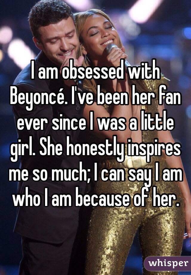 I am obsessed with Beyoncé. I've been her fan ever since I was a little girl. She honestly inspires me so much; I can say I am who I am because of her. 