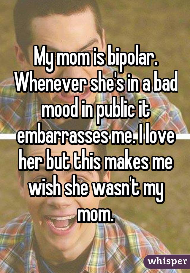 My mom is bipolar. Whenever she's in a bad mood in public it embarrasses me. I love her but this makes me wish she wasn't my mom.