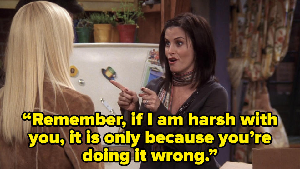 monica telling joey and phoebe “Remember, if I am harsh with you, it is only because you’re doing it wrong.” on friends