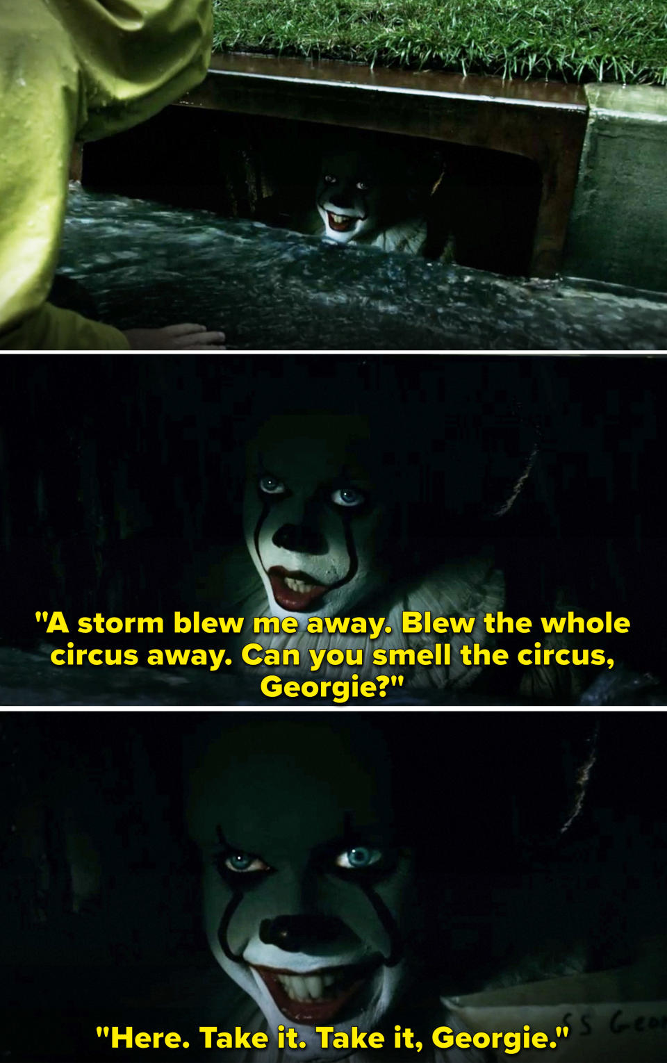 Pennywise hiding in a storm drain and saying, "A storm blew me away. Blew the whole circus away"