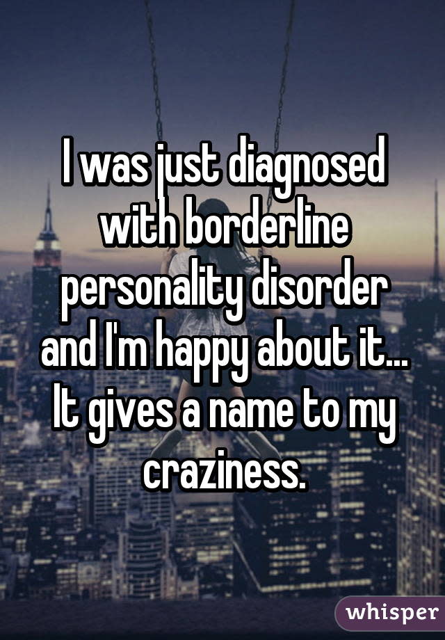 I was just diagnosed with borderline personality disorder and I'm happy about it... It gives a name to my craziness.