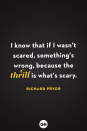 <p>I know that if I wasn't scared, something's wrong, because the thrill is what's scary.</p>