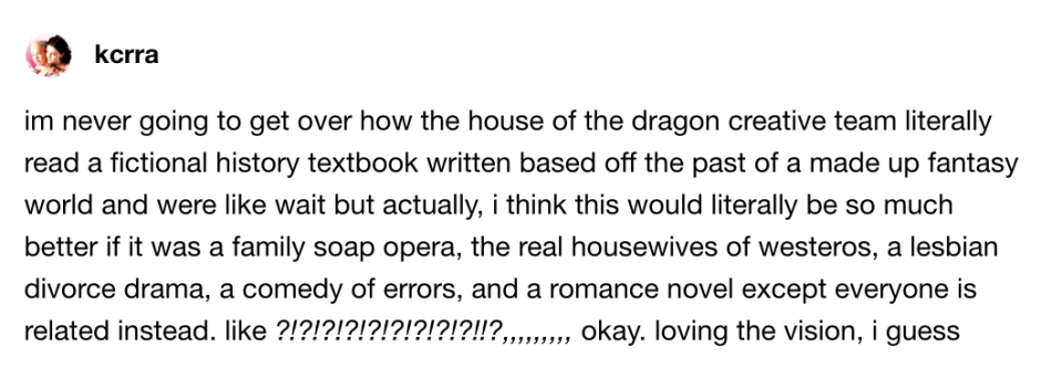 Person can't get over how the HotD team turned a fictional history textbook into a family soap opera, the real housewives of westeros, a lesbian divorce drama, comedy of errors, and romance novel, except everyone is related