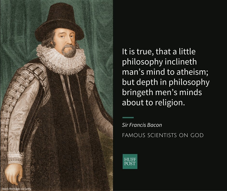 Known as the founder of the scientific method, Sir Francis Bacon believed&nbsp;that&nbsp;gathering and analyzing data in an organized way&nbsp;was essential&nbsp;to scientific progress. An <a href="http://galileo.rice.edu/Catalog/NewFiles/bacon.html" target="_blank">Anglican</a>, Bacon believed in the existence of God.&nbsp;<br /><br />In an<a href="http://www.bartleby.com/3/1/16.html#note1.16.90" target="_blank"> essay on atheism</a>, Bacon wrote:<br /><br /><i>"God never wrought miracle to convince atheism, because his ordinary works convince it. It is true, that a little philosophy inclineth man&rsquo;s mind to atheism; but depth in philosophy bringeth men&rsquo;s minds about to religion. For while the mind of man looketh upon second causes scattered, it may sometimes rest in them, and go no further; but when it beholdeth the chain of them, confederate and linked together, it must needs fly to Providence and Deity."</i>