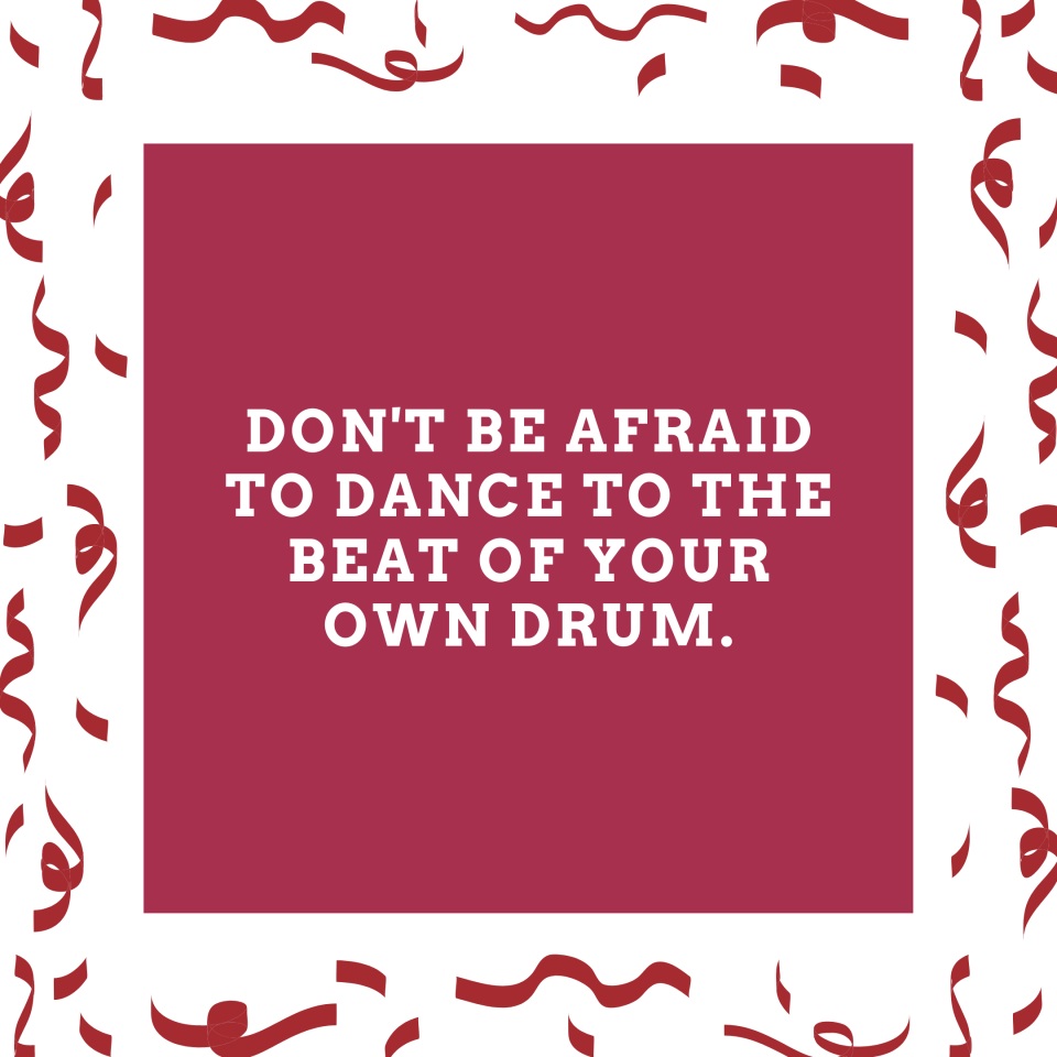 Don't be afraid to dance to the beat of your own drum.