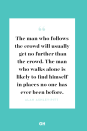 <p>The man who follows the crowd will usually get no further than the crowd. The man who walks alone is likely to find himself in places no one has ever been before.</p>