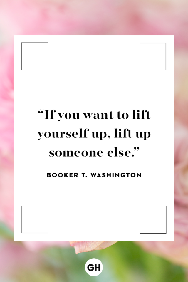 If you want to lift yourself up, lift up someone else. Booker T