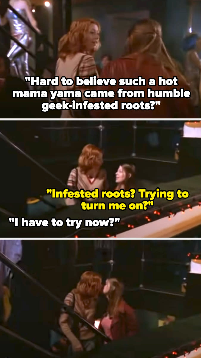 Willow says to Tara, "Hard to believe such a hot mama yama came from humble geek-infested roots?" Tara says "Trying to turn me on?" Willow says "I have to try now?" and they kiss