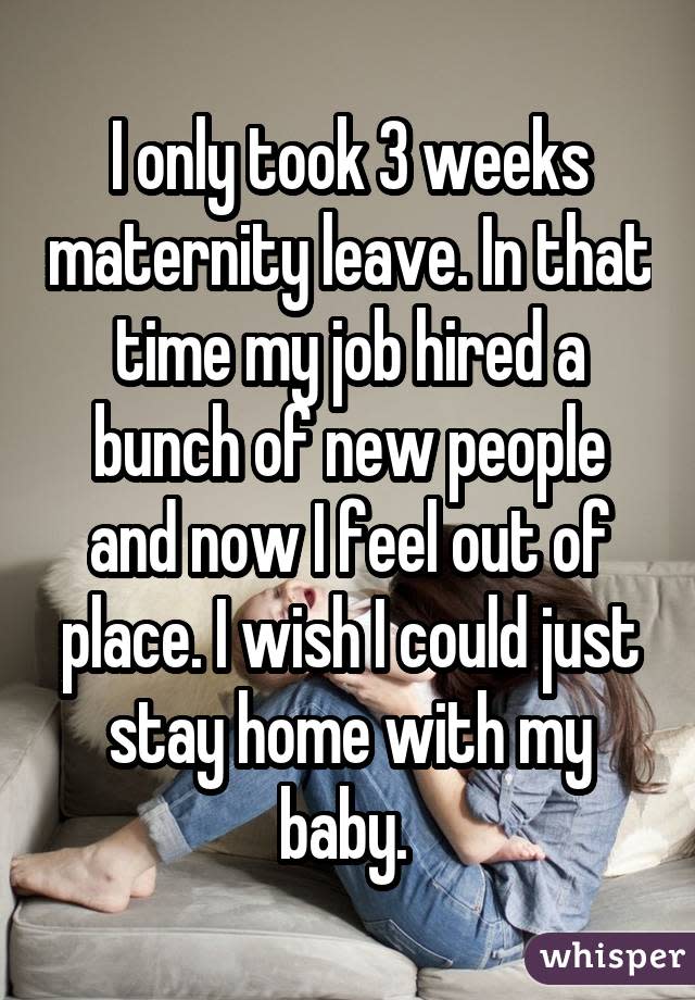 I only took 3 weeks maternity leave. In that time my job hired a bunch of new people and now I feel out of place. I wish I could just stay home with my baby. 
