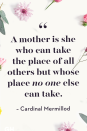 <p>A mother is she who can take the place of all others but whose place no one else can take.</p>