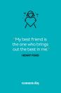 <p>"My best friend is the one who brings out the best in me."</p>