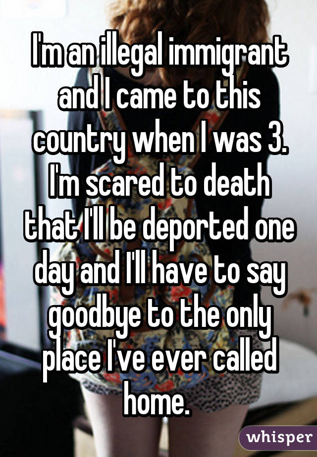 I'm an illegal immigrant and I came to this country when I was 3. I'm scared to death that I'll be deported one day and I'll have to say goodbye to the only place I've ever called home. 