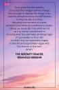 <p>God, grant me the serenity to accept the things I cannot change, the courage to change the things I can, and the wisdom to know the difference. Living one day at a time, enjoying one moment at a time; accepting hardship as a pathway to peace; taking, as Jesus did, this sinful world as it is, not as I would have it; trusting that You will make all things right if I surrender to Your will; so that I may be reasonably happy in this life and supremely happy with You forever in the next. Amen.</p><p>— The Serenity Prayer, Reinhold Niebuhr</p>