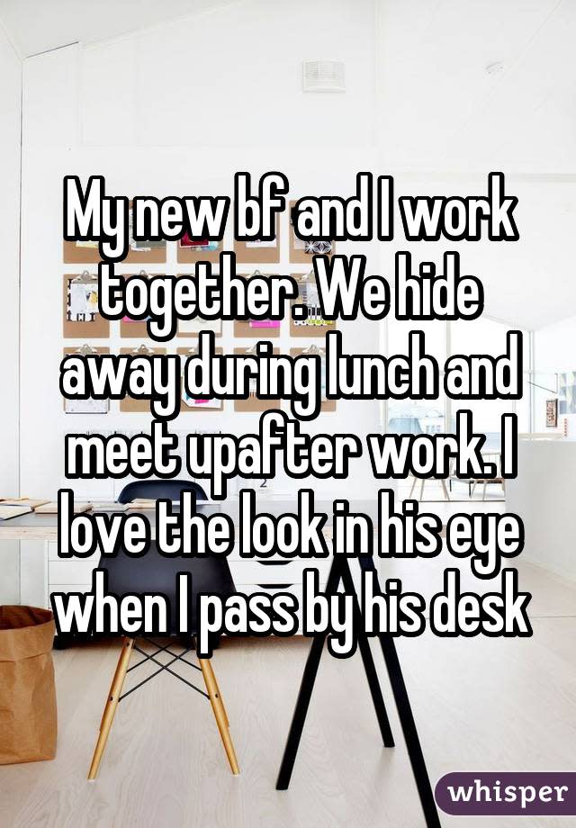 My new bf and I work together. We hide away during lunch and meet upafter work. I love the look in his eye when I pass by his desk