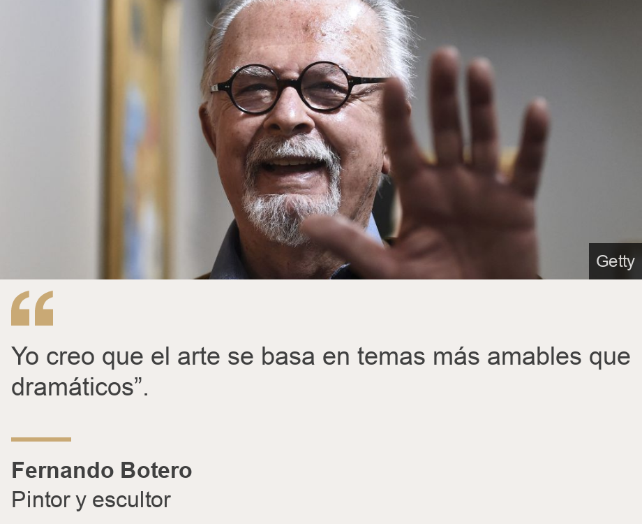 "	
Yo creo que el arte se basa en temas más amables que dramáticos”.", Source: Fernando Botero, Source description: Pintor y escultor, Image: Fernando Botero