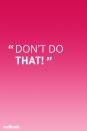 <p>"Unfortunately, the phrase 'don't do that' does not teach desired behavior. It's always more beneficial to focus on teaching appropriate behavior that serves the same purpose. For instance, instead of saying 'don't hit your brother' try saying 'this is how we use our hands gently' and demonstrate patting or hugging," saysl Kornblum.</p>