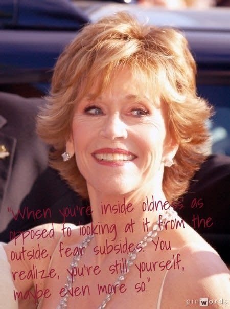 "When you're inside oldness as opposed to looking at it from the outside, fear subsides. You realize, you're still yourself, maybe even more so."  From <a href="http://www.ted.com/talks/jane_fonda_life_s_third_act.html">Jane Fonda's TedxWomen 2011 talk, "Life's Third Act"</a>