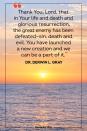 <p>Thank You, Lord, that in Your life and death and glorious resurrection, the great enemy has been defeated—sin, death and evil. You have launched a new creation and we can be a part of it. </p><p>— Dr. Derwin L. Gray</p>