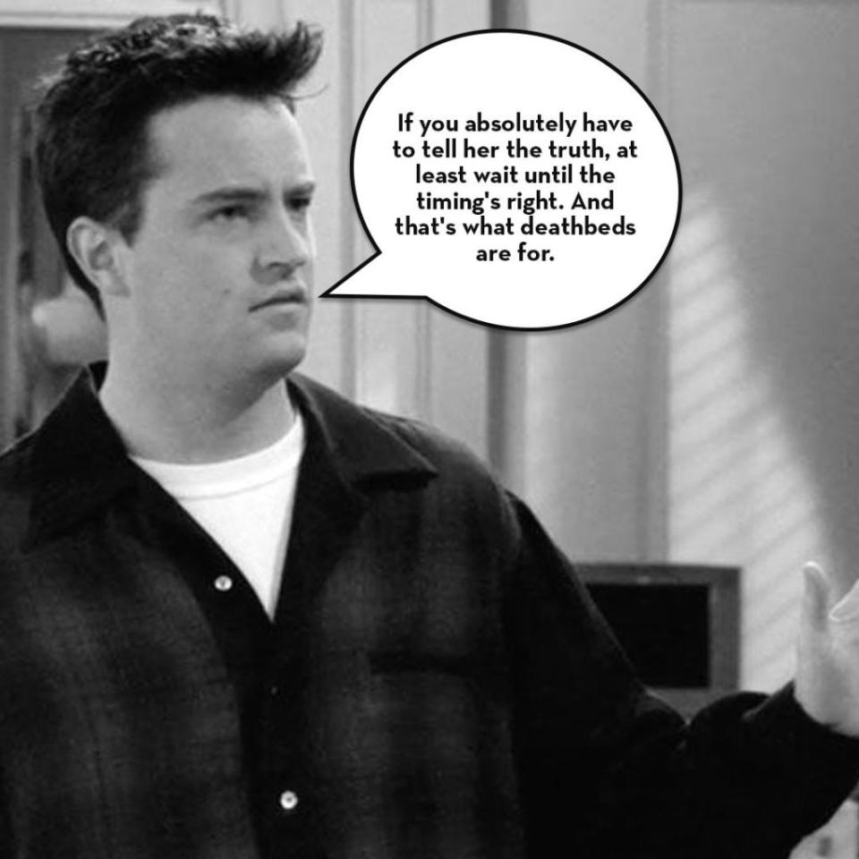 <p>Look, taking relationship advice from a TV show probably isn't the best idea, but <i>Friends </i>was such a force in the '90s that it was hard not to absorb some of that Ross-and-Rachel/Monica-and-Chandler dysfunction.</p><p> Chandler often had the funniest lines… and the worst advice. To wit: "All right, look, if you absolutely have to tell her the truth, at least wait until the timing's right. And that's what deathbeds are for," he said when advising Ross about what to tell Rachel about his we-were-on-a-break one night stand. </p><p><strong>RELATED: <a rel="nofollow noopener" href="http://www.redbookmag.com/life/g3708/cast-of-friends-then-and-now/" target="_blank" data-ylk="slk:What the Cast Members of Friends Looked Like in Their Very First Episodes Versus Now;elm:context_link;itc:0;sec:content-canvas" class="link ">What the Cast Members of Friends Looked Like in Their Very First Episodes Versus Now</a></strong></p>