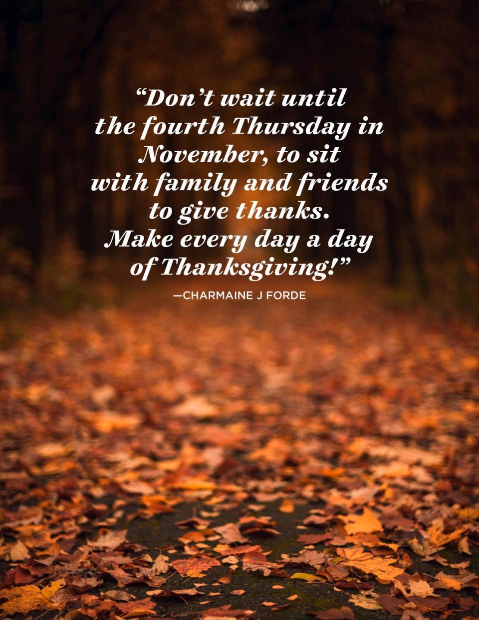 <p>“Don't wait until the fourth Thursday in November, to sit with family and friends to give thanks.</p><p>Make every day a day of Thanksgiving!”</p>