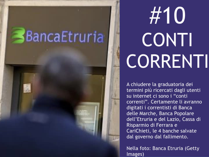 <p>#10 Conti correnti A chiudere la graduatoria dei termini più ricercati dagli utenti su internet ci sono i "conti correnti". Certamente li avranno digitati i correntisti di Banca delle Marche, Banca Popolare dell'Etruria e del Lazio, Cassa di Risparmio di Ferrara e CariChieti, le 4 banche salvate dal governo dal fallimento. </p>