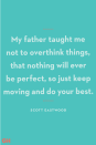 <p>My father taught me not to overthink things, that nothing will ever be perfect, so just keep moving and do your best.</p><p><strong>RELATED:</strong> <a href="https://www.goodhousekeeping.com/holidays/fathers-day/g21101180/amazon-fathers-day-gifts/" rel="nofollow noopener" target="_blank" data-ylk="slk:12 Thoughtful Father's Day Gifts You Can Get on Amazon;elm:context_link;itc:0;sec:content-canvas" class="link ">12 Thoughtful Father's Day Gifts You Can Get on Amazon</a></p>