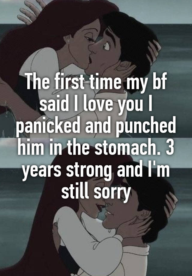 The first time my bf said I love you I panicked and punched him in the stomach. 3 years strong and I