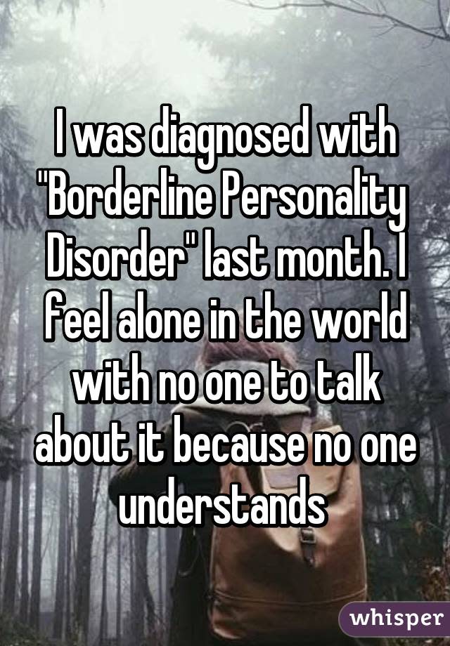 I was diagnosed with "Borderline Personality Disorder" last month. I feel alone in the world with no one to talk about it because no one understands