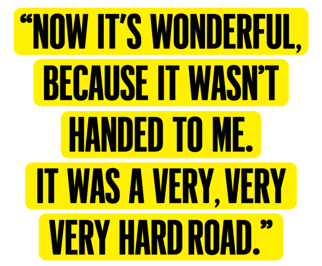&#x00201c;now it&#x002019;s wonderful, because it wasn&#x002019;t handed to me it was a very, very, very hard road&#x00201d;