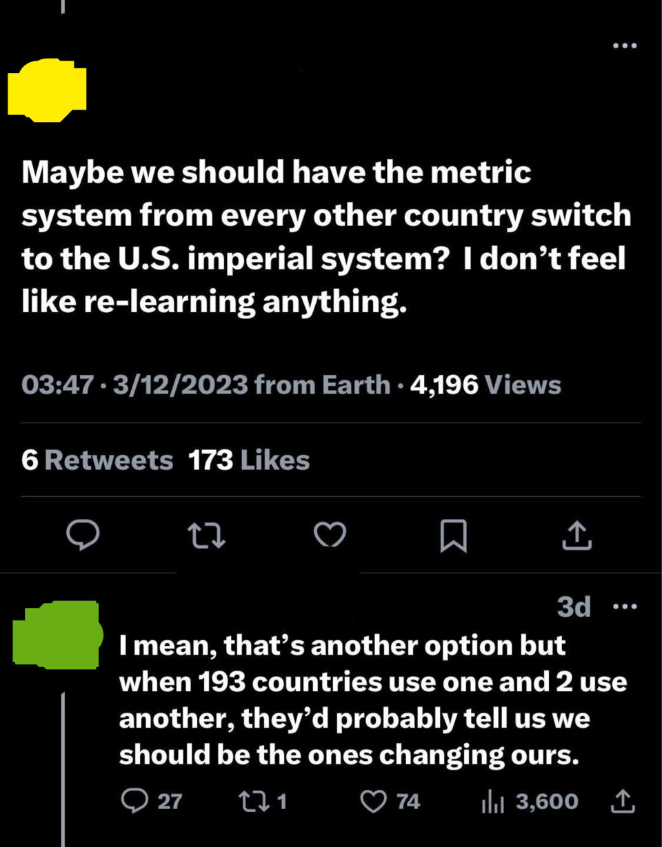 "Maybe we should have the metric system from every other country switch to the US imperial system? I don't feel like relearning anything" and "When 193 countries use one and 2 use another, they'd probably tell us we should be the ones changing ours"