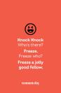 <p><strong>Knock Knock</strong></p><p><em>Who’s there? </em></p><p><strong>Freeze.</strong></p><p><em>Freeze who?</em></p><p><strong>Freeze a jolly good fellow.</strong></p>
