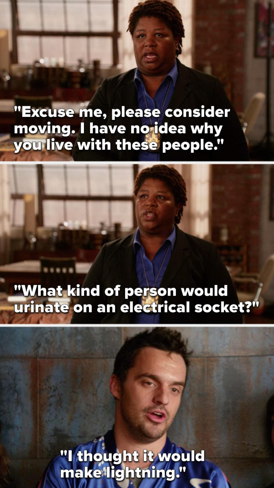 Dorado says, Excuse me, please consider moving, I have no idea why you live with these people, what kind of person would urinate on an electrical socket, and Nick says, I thought it would make lightning