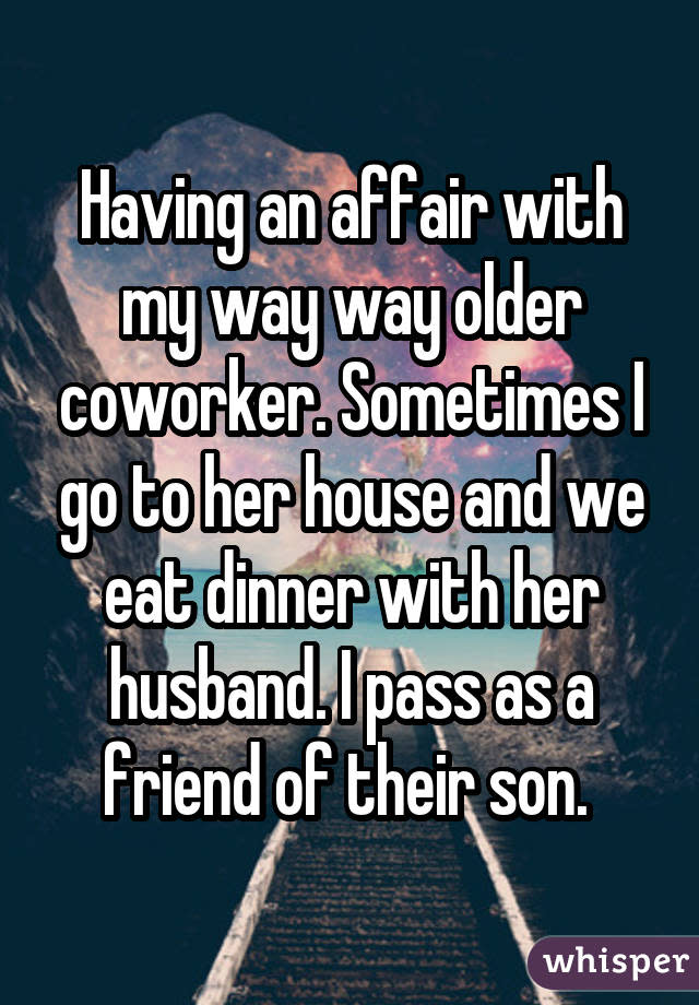 Having an affair with my way way older coworker. Sometimes I go to her house and we eat dinner with her husband. I pass as a friend of their son.