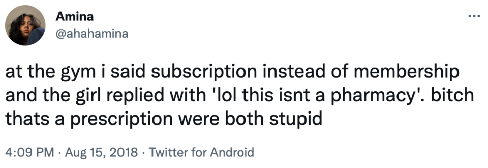 at the gym i said subscription instead of membership and the girl replied with, lol this isn't a pharmacy. bitch that's a prescription we're both stupid