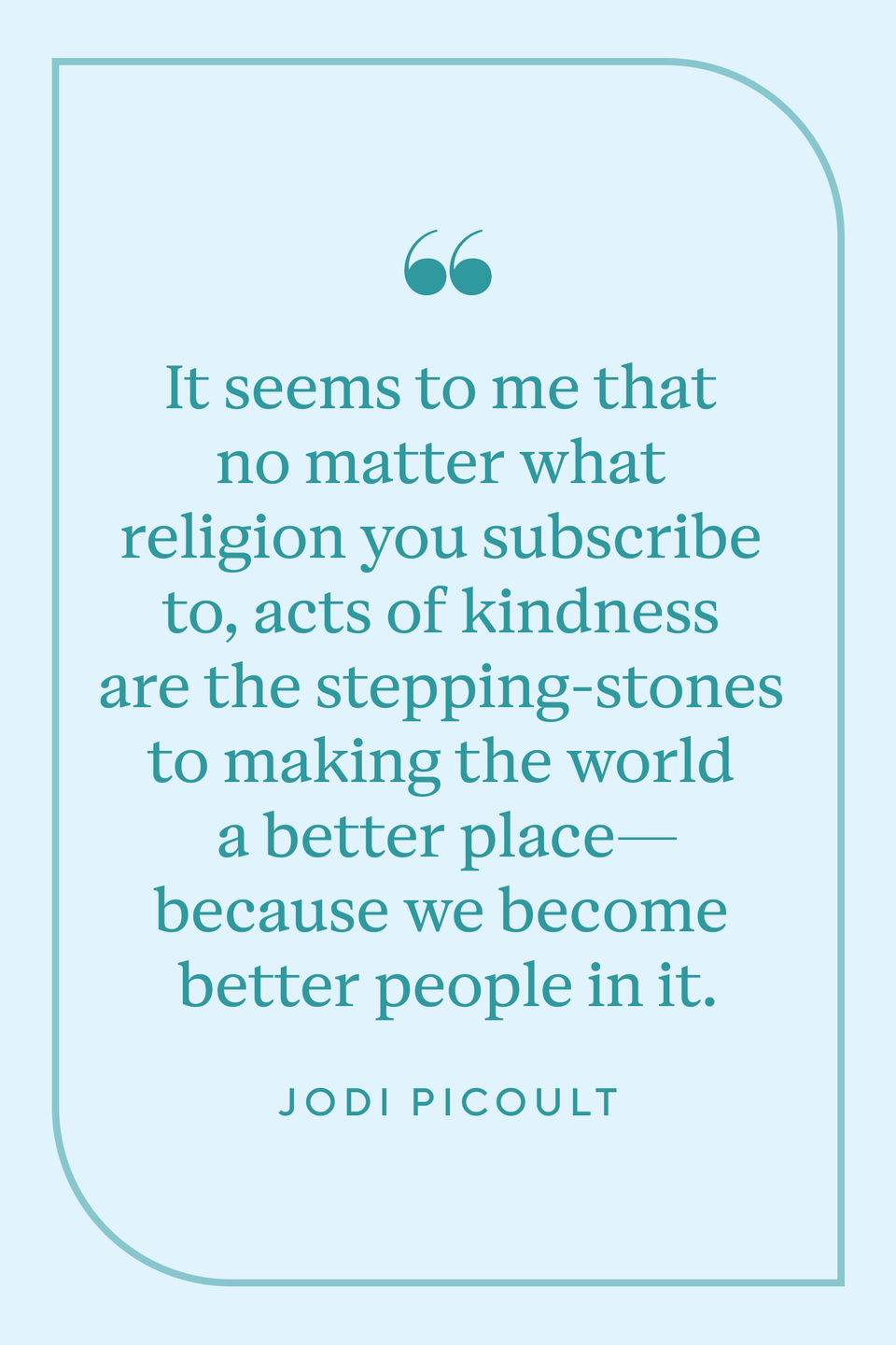 <p>"It seems to me that no matter what religion you subscribe to, acts of kindness are the stepping-stones to making the world a better place—because we become better people in it," Jodi Picoult said in <a href="https://www.amazon.com/Change-of-Heart-Jodi-Picoult-audiobook/dp/B01D3I7OM2/ref=sr_1_1?crid=JWPCRWMRJOEO&keywords=Change+of+Heart&qid=1659040283&s=audible&sprefix=change+of+heart%2Caudible%2C137&sr=1-1&tag=syn-yahoo-20&ascsubtag=%5Bartid%7C10072.g.40742088%5Bsrc%7Cyahoo-us" rel="nofollow noopener" target="_blank" data-ylk="slk:Change of Heart." class="link "><em>Change of Heart.</em></a></p>