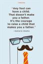 <p>"Any fool can have a child. That doesn't make you a father. It's the courage to raise a child that makes you a father."</p>