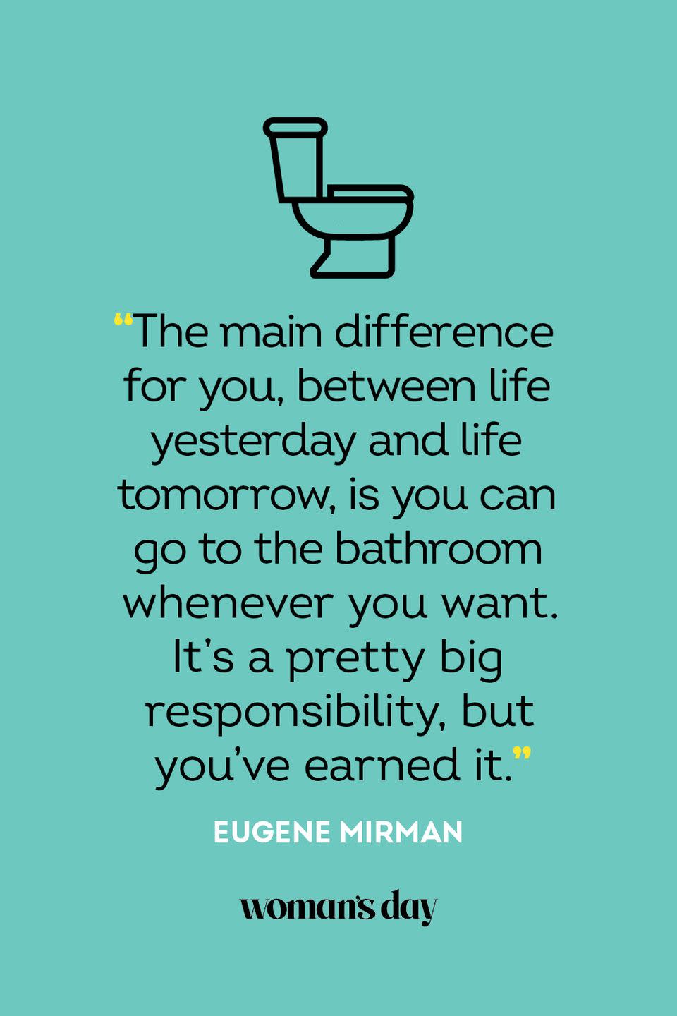 <p>"The main difference for you, between life yesterday and life tomorrow, is you can go to the bathroom whenever you want. It's a pretty big responsibility, but you've earned it."</p>