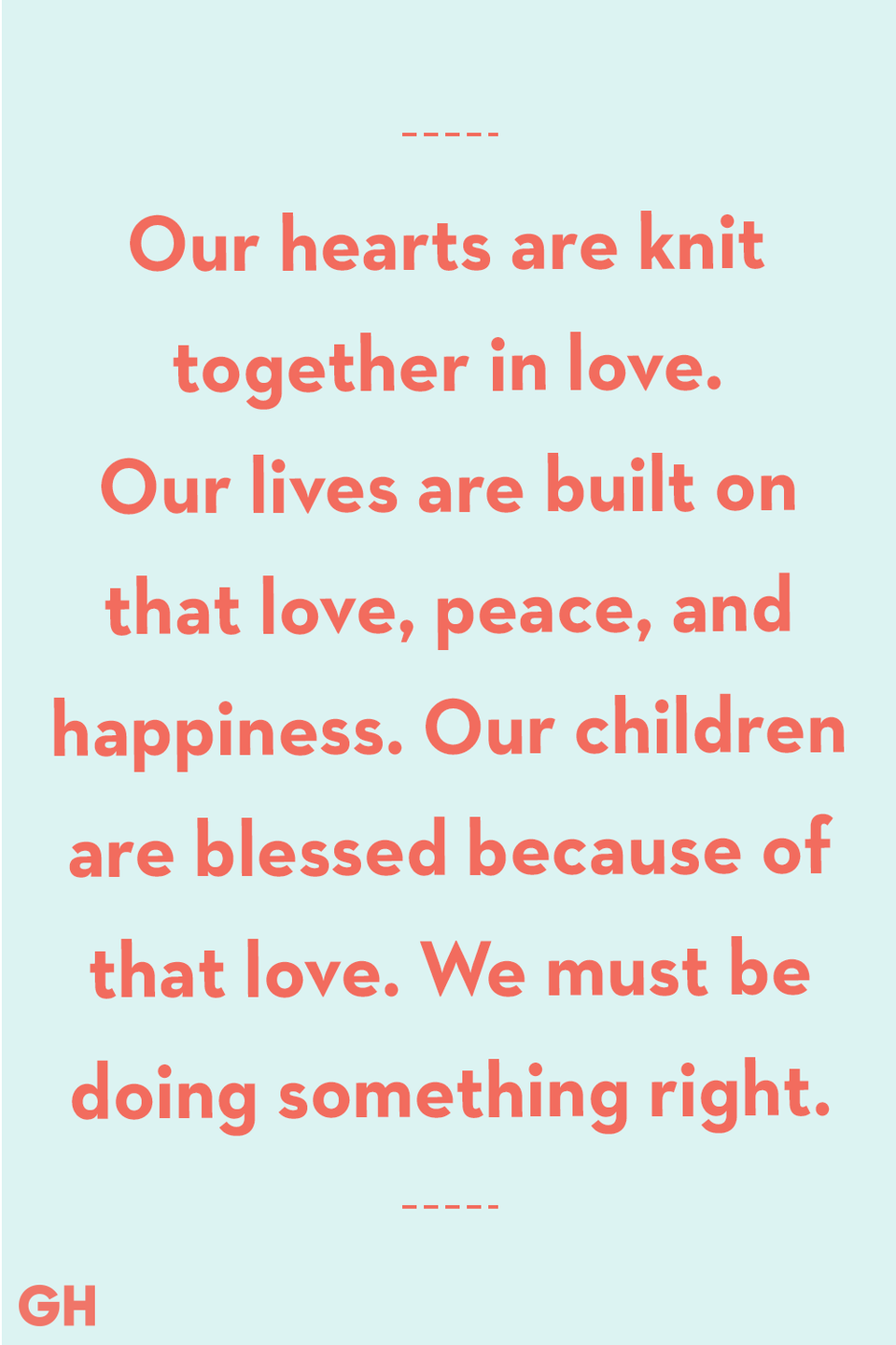 <p>Our hearts are knit together in love. Our lives are built on that love, peace, and happiness. Our children are blessed because of that love. We must be doing something right.</p>