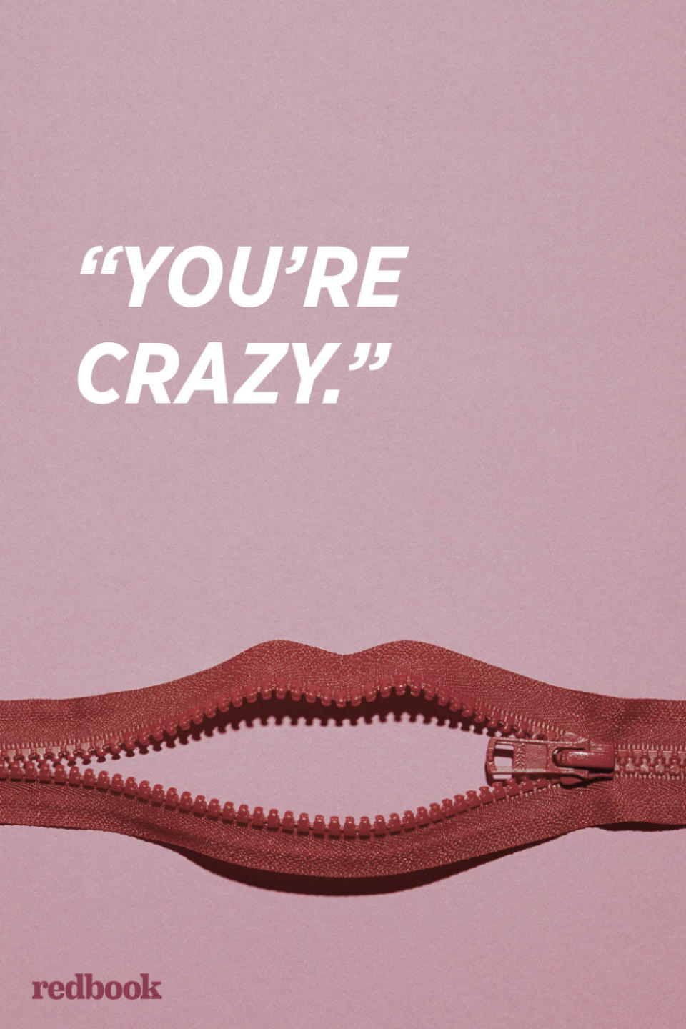 <p>"If you tell your significant other that they're being crazy. it says to them that you don't respect them or care about their opinion. You're not only insinuating that they are being ridiculous, but that their feelings are insane. It makes the other person feel invalidated for being vulnerable enough to express their feelings. If you love your partner, you want them to feel secure when they are low, not more insecure," says Lori Bizzoco, relationship expert and executive editor of <a rel="nofollow noopener" href="http://cupidspulse.com/" target="_blank" data-ylk="slk:Cupid's Pulse;elm:context_link;itc:0;sec:content-canvas" class="link ">Cupid's Pulse</a>.</p><p><strong>RELATED: <a rel="nofollow noopener" href="http://www.redbookmag.com/life/mom-kids/advice/g3649/things-you-should-never-say-to-children/" target="_blank" data-ylk="slk:50 Things You Should Never, Ever Say to Children;elm:context_link;itc:0;sec:content-canvas" class="link ">50 Things You Should Never, Ever Say to Children </a></strong><br></p>