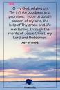 <p>O My God, relying on Thy infinite goodness and promises, I hope to obtain pardon of my sins, the help of Thy grace and life everlasting, through the merits of Jesus Christ, my Lord and Redeemer. </p><p>— Act of Hope</p>