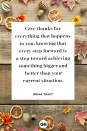 <p>Give thanks for everything that happens to you, knowing that every step forward is a step toward achieving something bigger and better than your current situation.</p>
