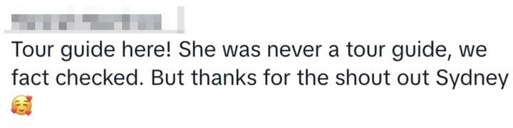 “Tour guide here! She was never a tour guide, we fact checked. But thanks for the shout out Sydney ��” another echoed. As suspicion grew, somebody else claimed: “she started coughing after the lies.”