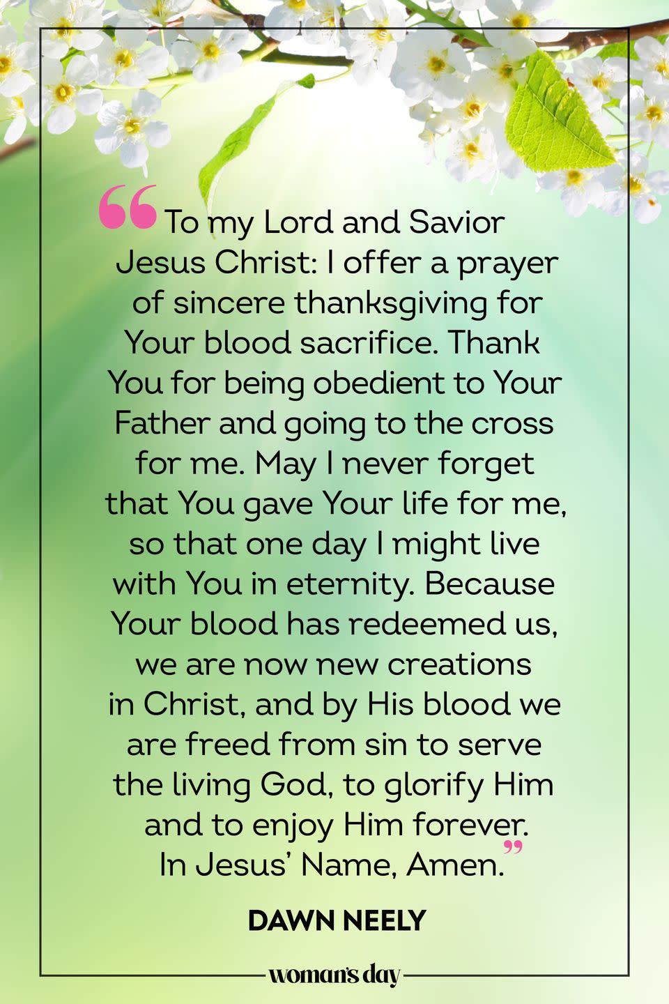 <p>To my Lord and Savior Jesus Christ: I offer a prayer of sincere thanksgiving for Your blood sacrifice. Thank You for being obedient to Your Father and going to the cross for me. May I never forget that You gave Your life for me, so that one day I might live with You in eternity. Because Your blood has redeemed us, we are now new creations in Christ, and by His blood we are freed from sin to serve the living God, to glorify Him and to enjoy Him forever. In Jesus’ Name, Amen. </p><p>— Dawn Neely</p>