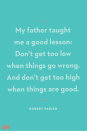 <p>My father taught me a good lesson: Don’t get too low when things go wrong. And don’t get too high when things are good.</p>