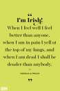 <p>I'm Irish! When I feel well I feel better than anyone, when I am in pain I yell at the top of my lungs, and when I am dead I shall be deader than anybody. </p>