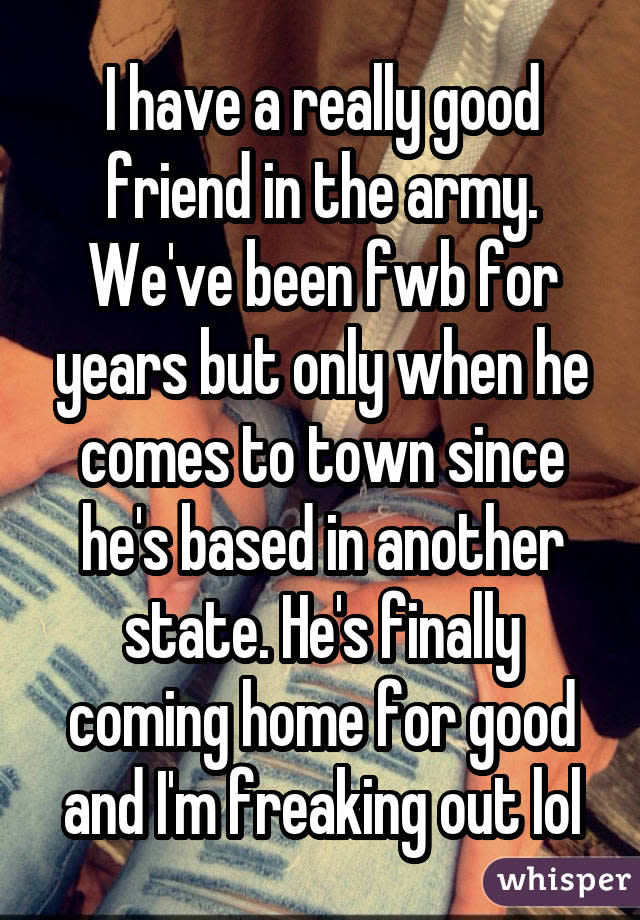 I have a really good friend in the army. We've been fwb for years but only when he comes to town since he's based in another state. He's finally coming home for good and I'm freaking out lol