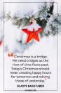 <p>“Christmas is a bridge. We need bridges as the river of time flows past. Today's Christmas should mean creating happy hours for tomorrow and reliving those of yesterday.” — Gladys Bagg Taber</p>