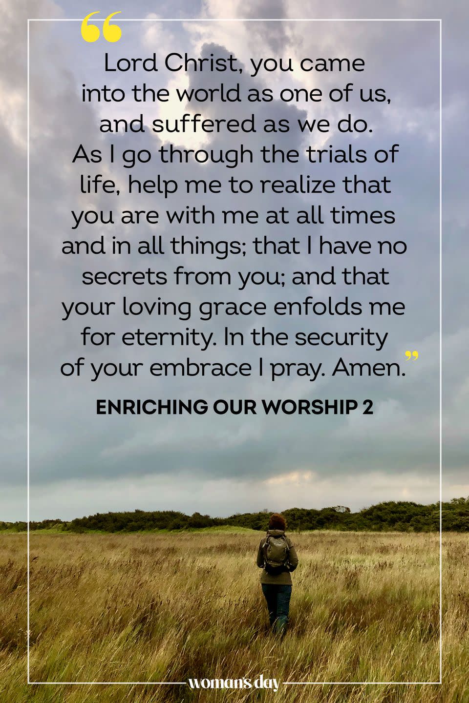 <p>Lord Christ, you came into the world as one of us, and suffered as we do. As I go through the trials of life, help me to realize that you are with me at all times and in all things; that I have no secrets from you; and that your loving grace enfolds me for eternity. In the security of your embrace I pray. Amen.</p><p>— <em><a href="https://www.amazon.com/Enriching-Our-Worship-Ministry-Burial/dp/0898693438/?tag=syn-yahoo-20&ascsubtag=%5Bartid%7C10070.g.25224950%5Bsrc%7Cyahoo-us" rel="nofollow noopener" target="_blank" data-ylk="slk:Enriching Our Worship 2;elm:context_link;itc:0;sec:content-canvas" class="link ">Enriching Our Worship 2</a></em></p>