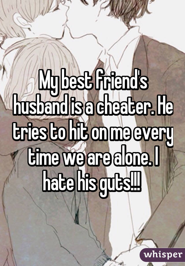 My best friend's husband is a cheater. He tries to hit on me every time we are alone. I hate his guts!!!